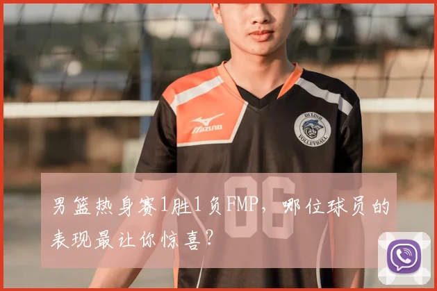 男篮热身赛1胜1负FMP，哪位球员的表现最让你惊喜？