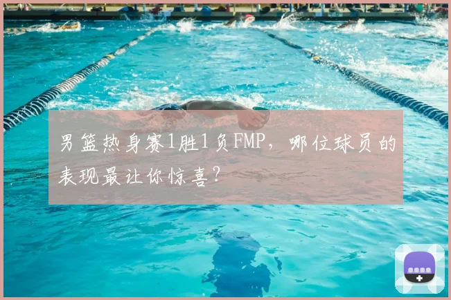 男篮热身赛1胜1负FMP，哪位球员的表现最让你惊喜？