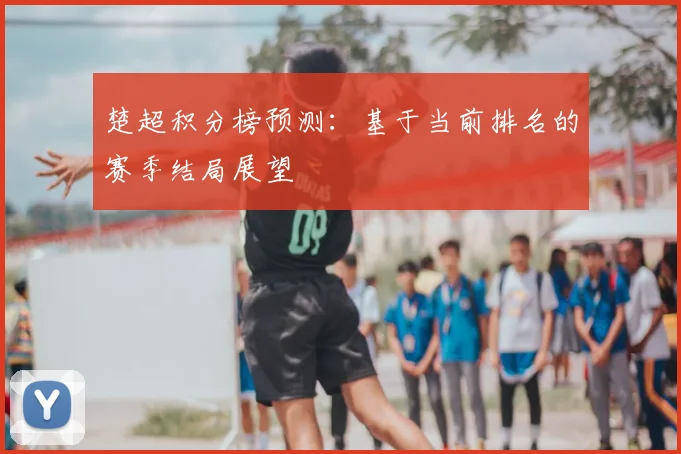 楚超积分榜预测：基于当前排名的赛季结局展望