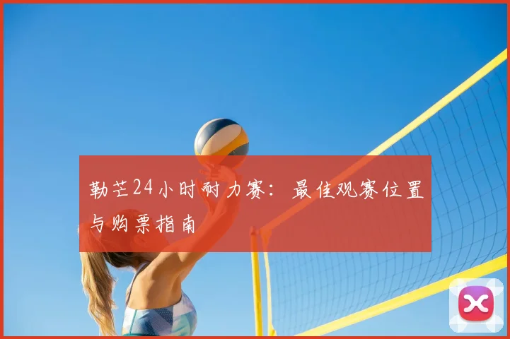 勒芒24小时耐力赛：最佳观赛位置与购票指南