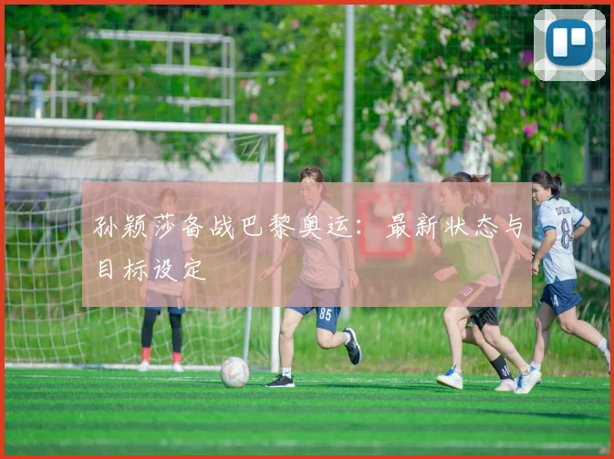 孙颖莎备战巴黎奥运:最新状态与目标设定