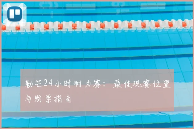 勒芒24小时耐力赛：最佳观赛位置与购票指南