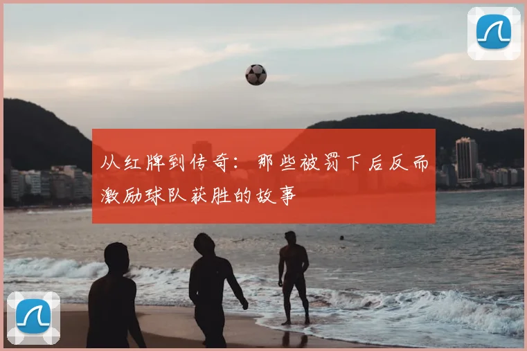 从红牌到传奇：那些被罚下后反而激励球队获胜的故事