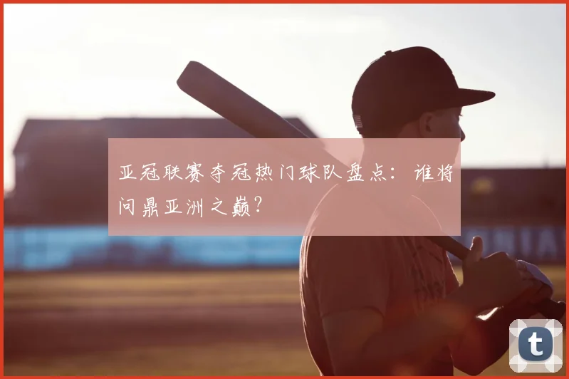 亚冠联赛夺冠热门球队盘点：谁将问鼎亚洲之巅？