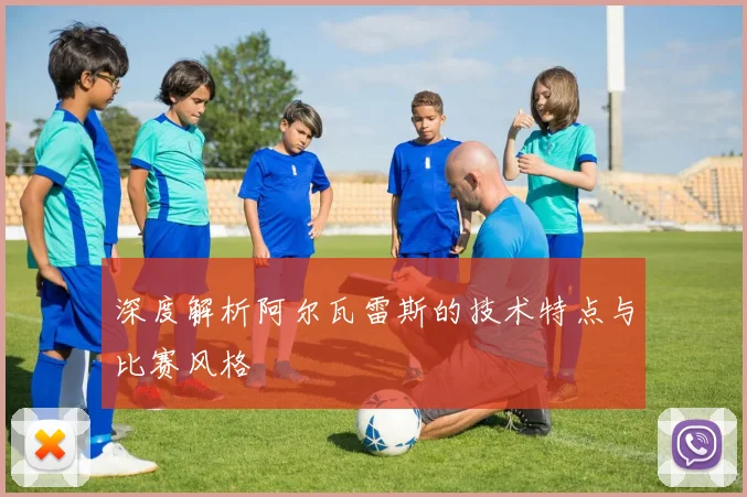 深度解析阿尔瓦雷斯的技术特点与比赛风格