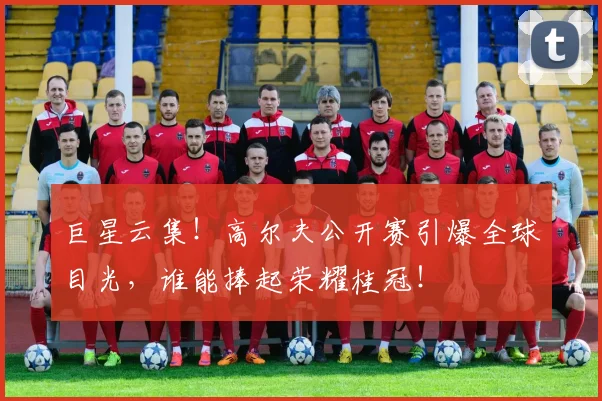 巨星云集！高尔夫公开赛引爆全球目光，谁能捧起荣耀桂冠！