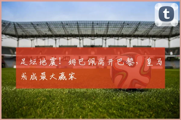 足坛地震!姆巴佩离开巴黎,皇马或成最大赢家