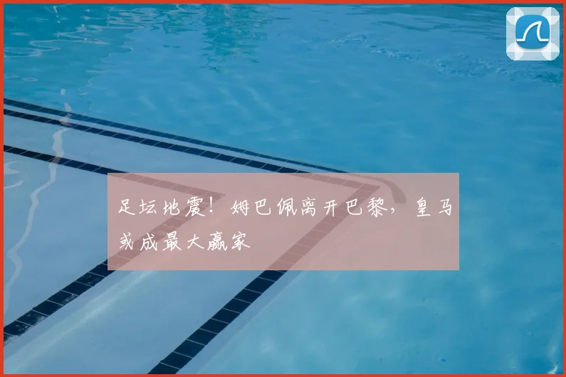 足坛地震！姆巴佩离开巴黎，皇马或成最大赢家