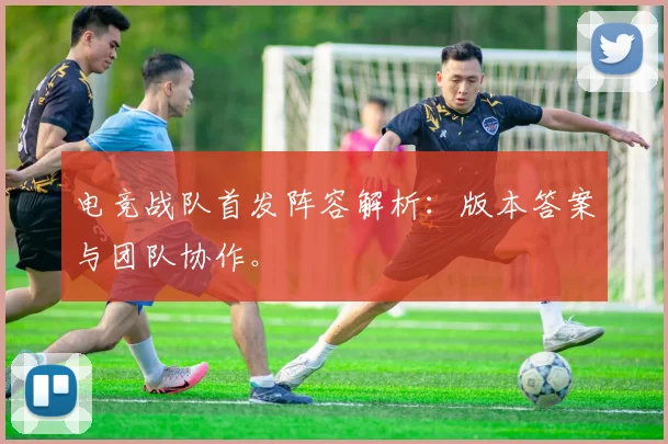 电竞战队首发阵容解析：版本答案与团队协作。