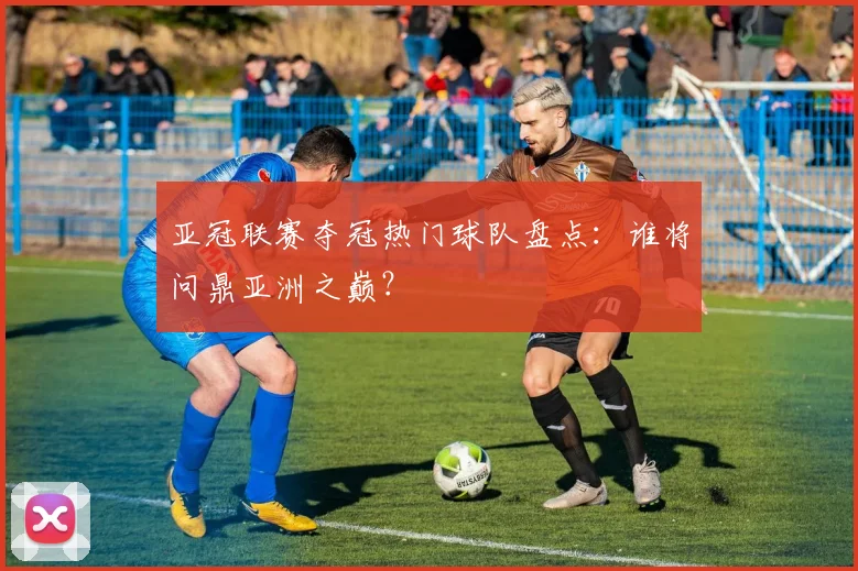 亚冠联赛夺冠热门球队盘点：谁将问鼎亚洲之巅？